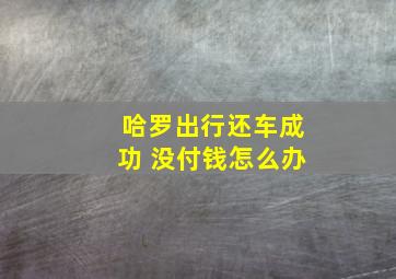 哈罗出行还车成功 没付钱怎么办